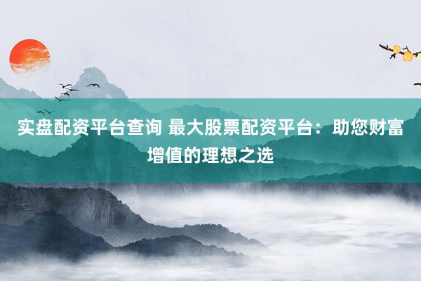 实盘配资平台查询 最大股票配资平台：助您财富增值的理想之选