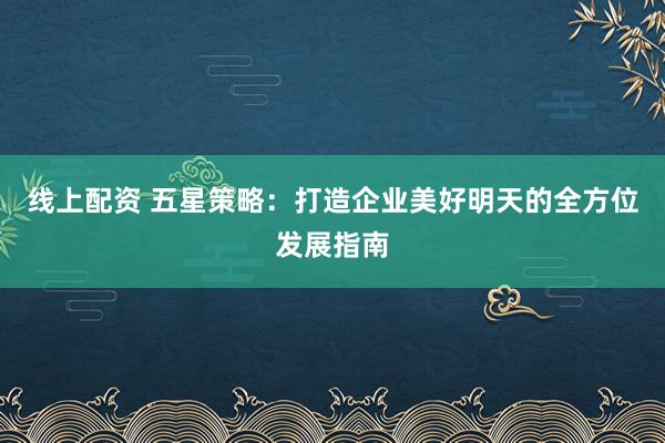 线上配资 五星策略：打造企业美好明天的全方位发展指南