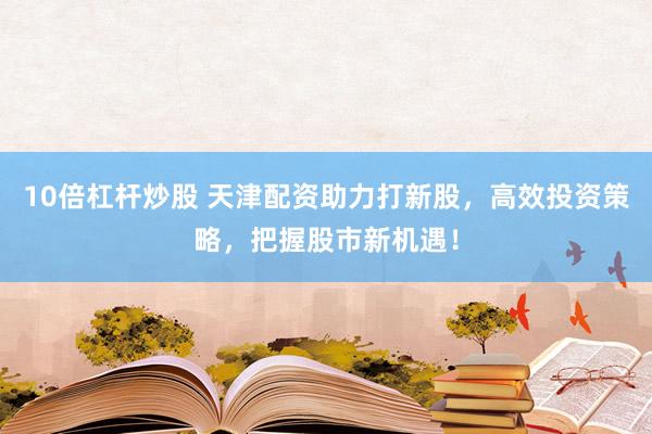 10倍杠杆炒股 天津配资助力打新股，高效投资策略，把握股市新机遇！