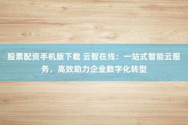 股票配资手机版下载 云智在线：一站式智能云服务，高效助力企业数字化转型