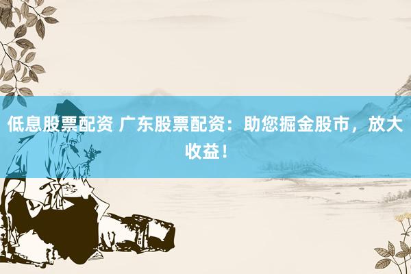 低息股票配资 广东股票配资：助您掘金股市，放大收益！