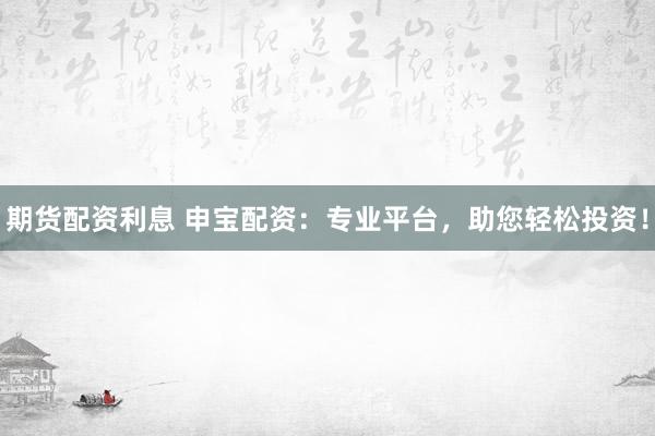 期货配资利息 申宝配资：专业平台，助您轻松投资！