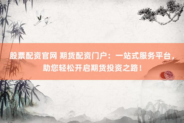 股票配资官网 期货配资门户：一站式服务平台，助您轻松开启期货投资之路！
