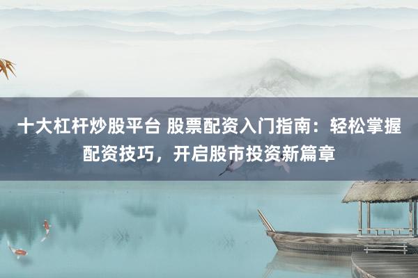 十大杠杆炒股平台 股票配资入门指南：轻松掌握配资技巧，开启股市投资新篇章