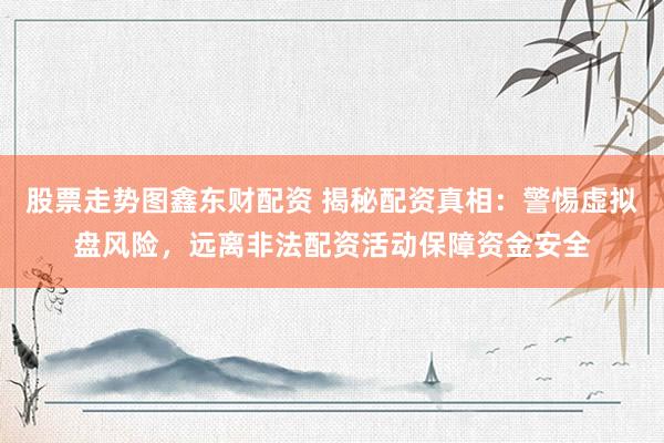 股票走势图鑫东财配资 揭秘配资真相：警惕虚拟盘风险，远离非法配资活动保障资金安全