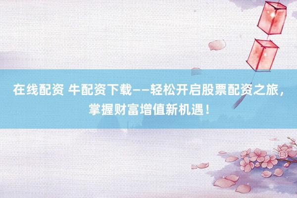 在线配资 牛配资下载——轻松开启股票配资之旅，掌握财富增值新机遇！