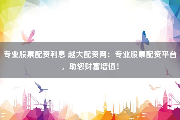 专业股票配资利息 越大配资网：专业股票配资平台，助您财富增值！