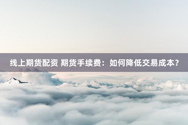 线上期货配资 期货手续费：如何降低交易成本？