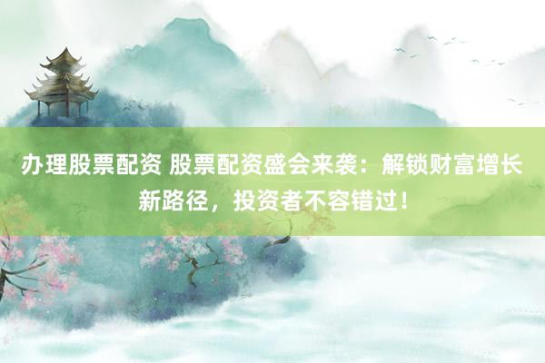办理股票配资 股票配资盛会来袭：解锁财富增长新路径，投资者不容错过！
