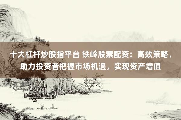 十大杠杆炒股指平台 铁岭股票配资：高效策略，助力投资者把握市场机遇，实现资产增值