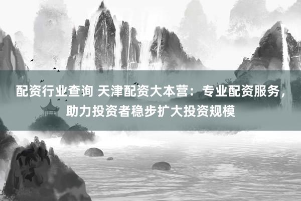 配资行业查询 天津配资大本营：专业配资服务，助力投资者稳步扩大投资规模