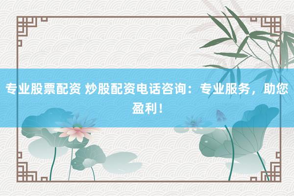 专业股票配资 炒股配资电话咨询：专业服务，助您盈利！