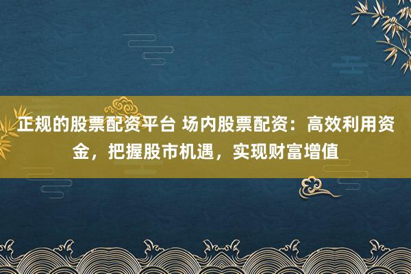 正规的股票配资平台 场内股票配资：高效利用资金，把握股市机遇，实现财富增值
