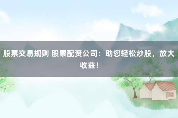 股票交易规则 股票配资公司：助您轻松炒股，放大收益！