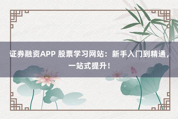 证券融资APP 股票学习网站：新手入门到精通，一站式提升！