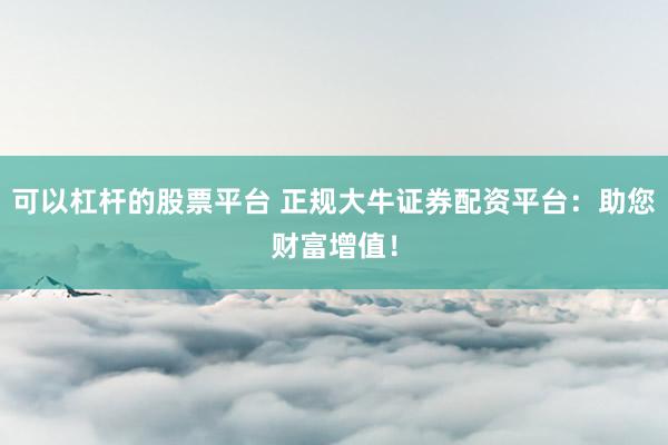 可以杠杆的股票平台 正规大牛证券配资平台：助您财富增值！