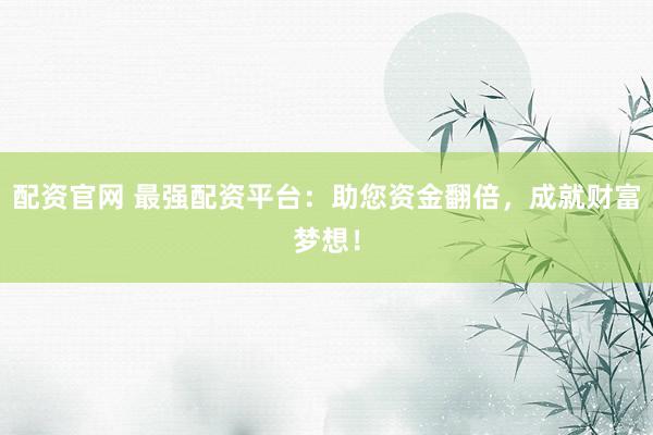 配资官网 最强配资平台：助您资金翻倍，成就财富梦想！