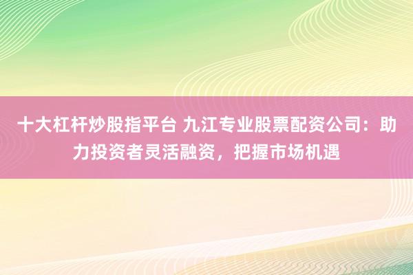 十大杠杆炒股指平台 九江专业股票配资公司：助力投资者灵活融资，把握市场机遇