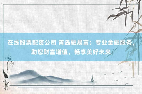 在线股票配资公司 青岛融易富：专业金融服务，助您财富增值，畅享美好未来