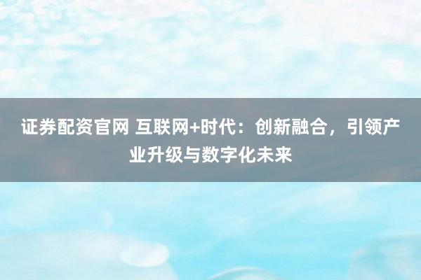 证券配资官网 互联网+时代：创新融合，引领产业升级与数字化未来