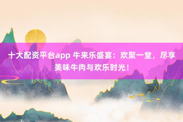 十大配资平台app 牛来乐盛宴：欢聚一堂，尽享美味牛肉与欢乐时光！