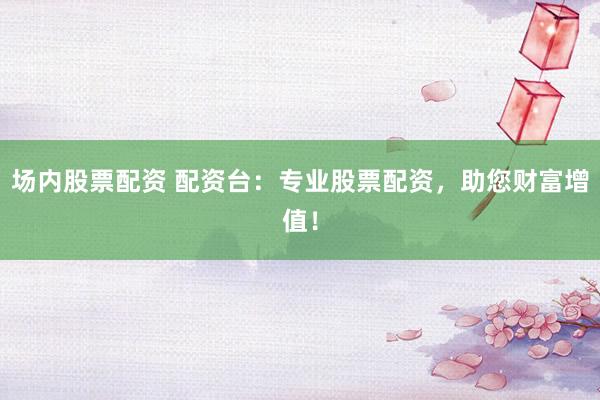 场内股票配资 配资台：专业股票配资，助您财富增值！