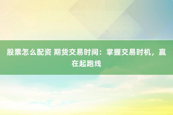 股票怎么配资 期货交易时间：掌握交易时机，赢在起跑线