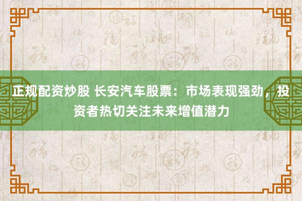 正规配资炒股 长安汽车股票：市场表现强劲，投资者热切关注未来增值潜力