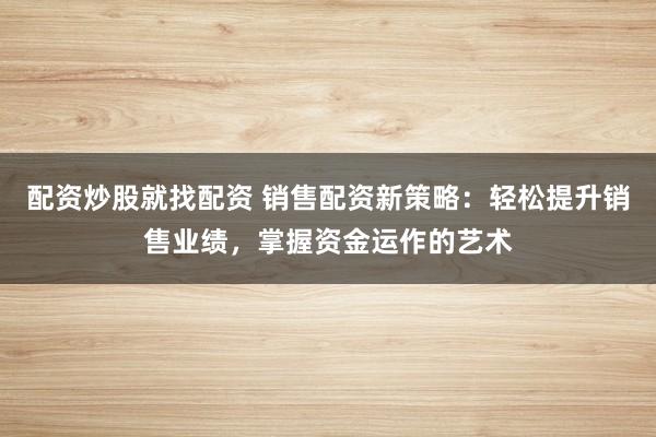 配资炒股就找配资 销售配资新策略：轻松提升销售业绩，掌握资金运作的艺术