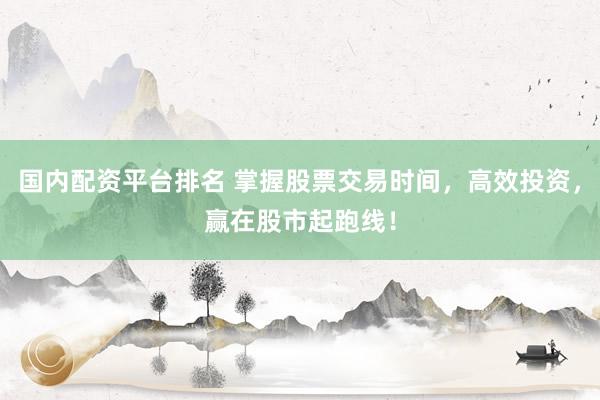 国内配资平台排名 掌握股票交易时间，高效投资，赢在股市起跑线！