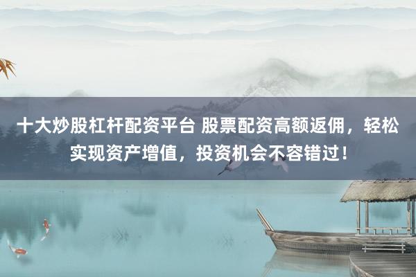 十大炒股杠杆配资平台 股票配资高额返佣，轻松实现资产增值，投资机会不容错过！