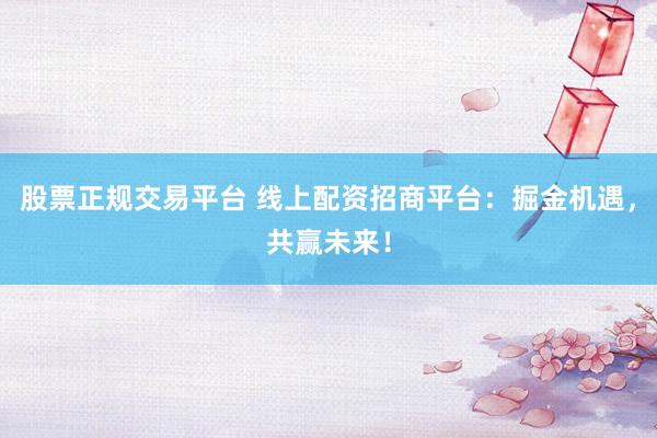 股票正规交易平台 线上配资招商平台：掘金机遇，共赢未来！
