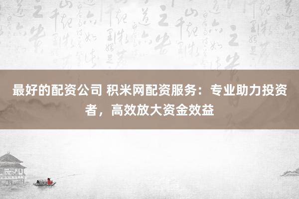 最好的配资公司 积米网配资服务：专业助力投资者，高效放大资金效益