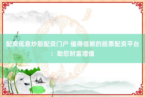 配资低息炒股配资门户 值得信赖的股票配资平台：助您财富增值
