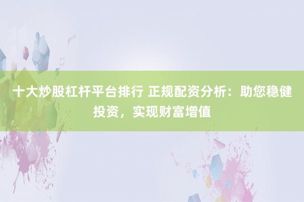 十大炒股杠杆平台排行 正规配资分析：助您稳健投资，实现财富增值