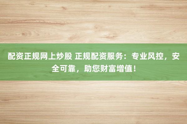 配资正规网上炒股 正规配资服务：专业风控，安全可靠，助您财富增值！