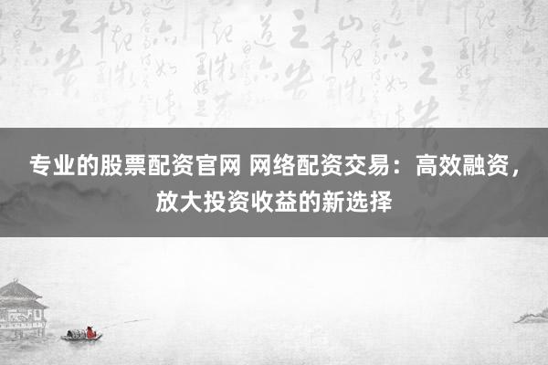专业的股票配资官网 网络配资交易：高效融资，放大投资收益的新选择