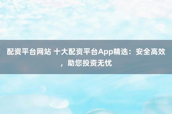 配资平台网站 十大配资平台App精选：安全高效，助您投资无忧
