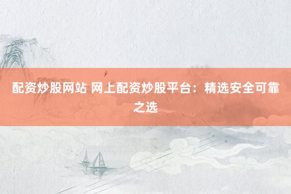 配资炒股网站 网上配资炒股平台：精选安全可靠之选