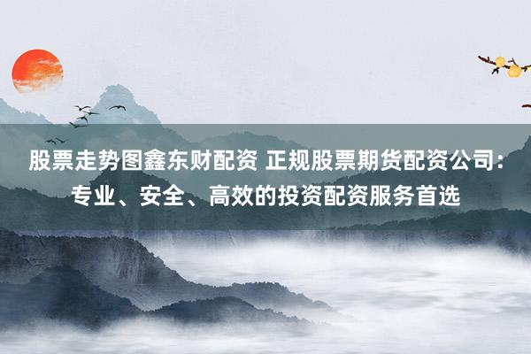 股票走势图鑫东财配资 正规股票期货配资公司：专业、安全、高效的投资配资服务首选