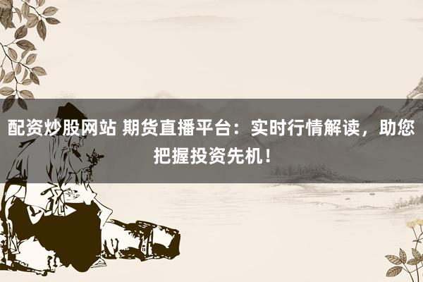 配资炒股网站 期货直播平台：实时行情解读，助您把握投资先机！