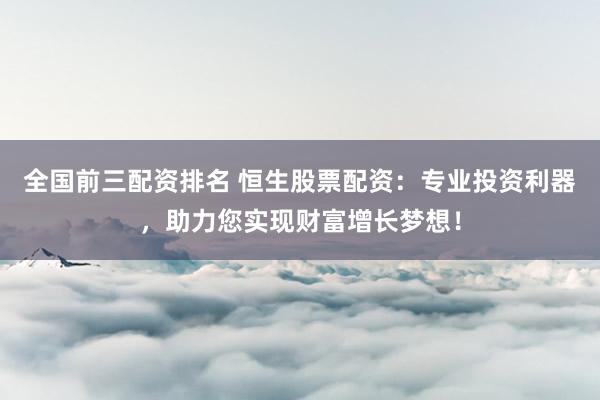 全国前三配资排名 恒生股票配资：专业投资利器，助力您实现财富增长梦想！
