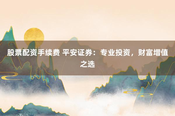 股票配资手续费 平安证券：专业投资，财富增值之选