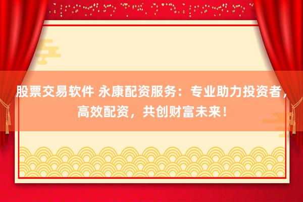 股票交易软件 永康配资服务：专业助力投资者，高效配资，共创财富未来！