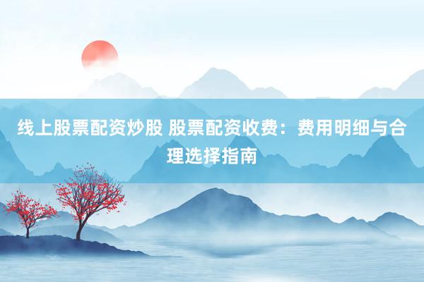 线上股票配资炒股 股票配资收费：费用明细与合理选择指南