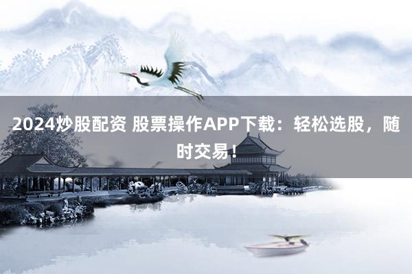 2024炒股配资 股票操作APP下载：轻松选股，随时交易！