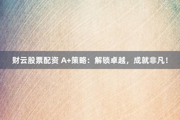 财云股票配资 A+策略：解锁卓越，成就非凡！