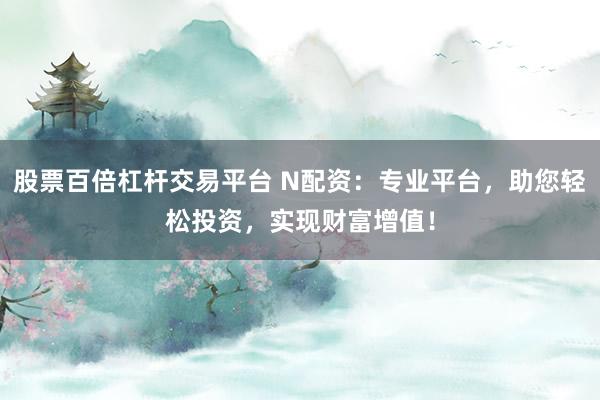 股票百倍杠杆交易平台 N配资：专业平台，助您轻松投资，实现财富增值！