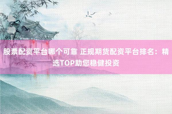 股票配资平台哪个可靠 正规期货配资平台排名：精选TOP助您稳健投资