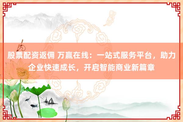 股票配资返佣 万赢在线：一站式服务平台，助力企业快速成长，开启智能商业新篇章